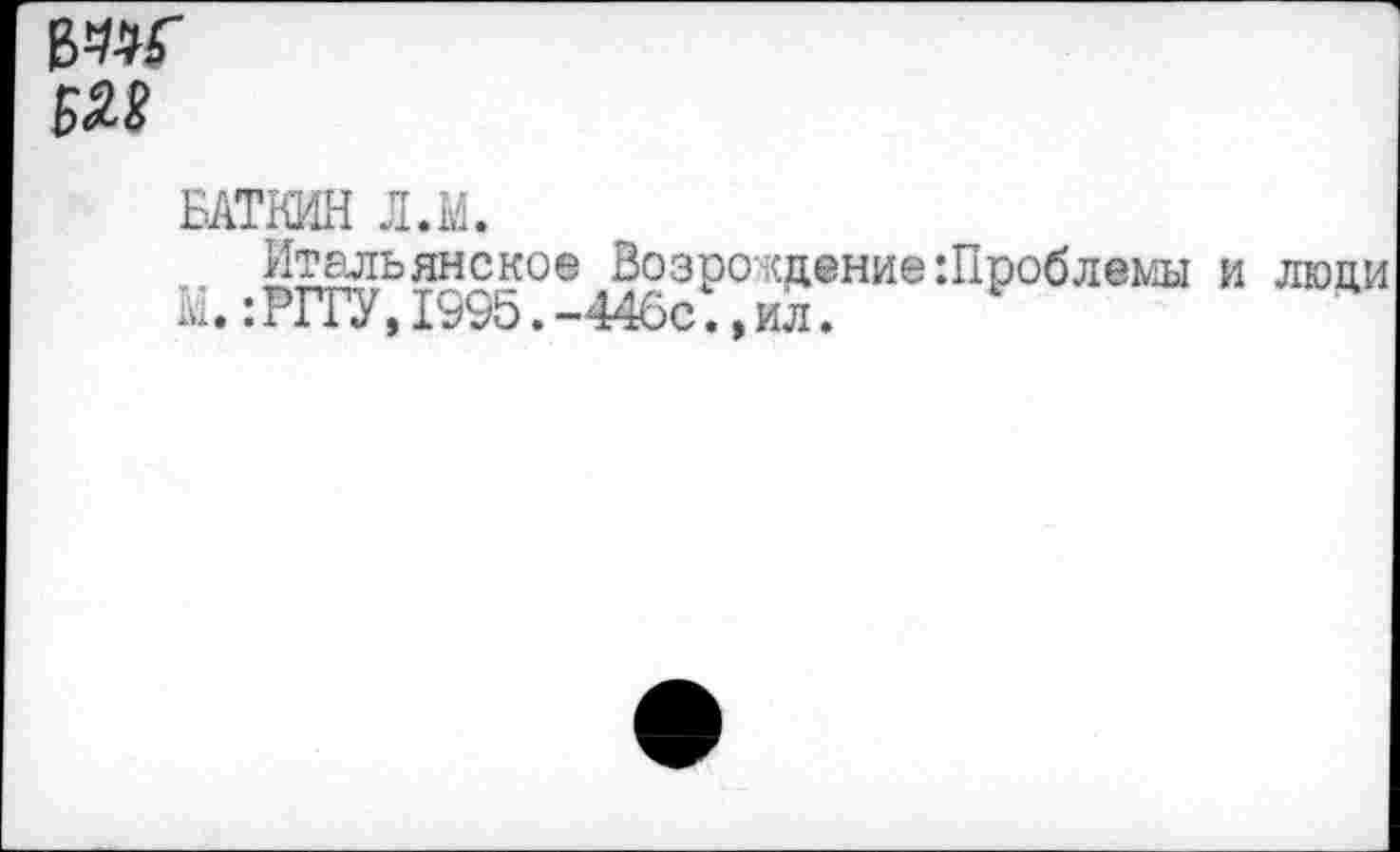 ﻿£28
БАТКИН Л.М.
Итальянское Возро ждение Шроблеми и люди М.:РГГУ,1995.-446с.»ил.